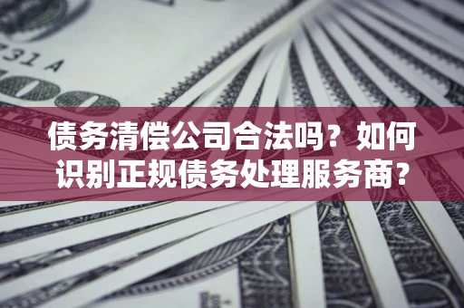 北京债务清偿公司合法吗？如何识别正规债务处理服务商？